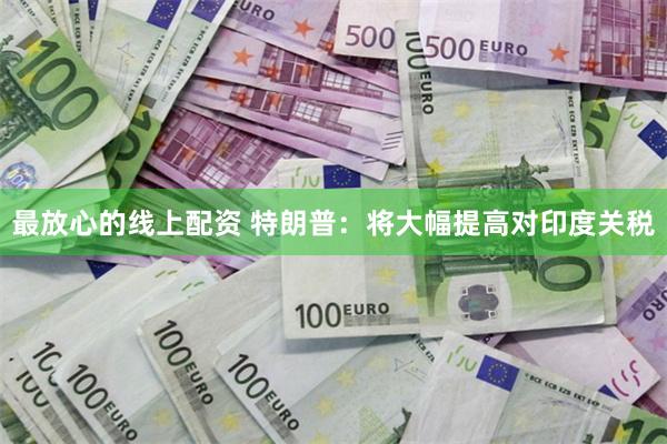 最放心的线上配资 特朗普：将大幅提高对印度关税