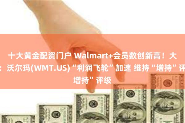 十大黄金配资门户 Walmart+会员数创新高！大摩：沃尔玛(WMT.US)“利润飞轮”加速 维持“增持”评级