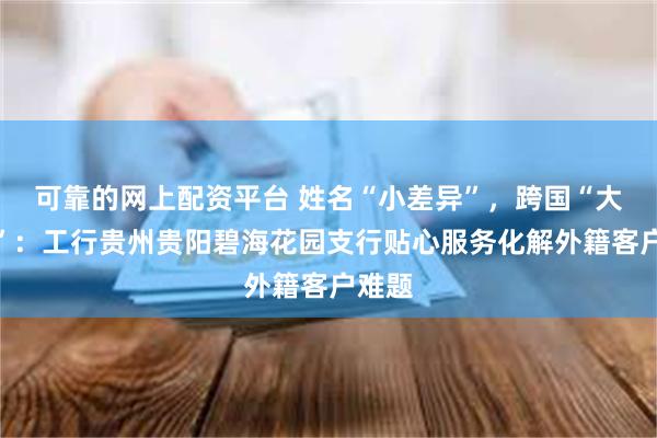 可靠的网上配资平台 姓名“小差异”，跨国“大温暖”：工行贵州贵阳碧海花园支行贴心服务化解外籍客户难题