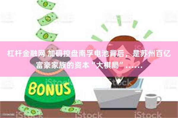 杠杆金融网 加码控盘南孚电池背后，是苏州百亿富豪家族的资本“大棋局”……