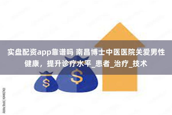 实盘配资app靠谱吗 南昌博士中医医院关爱男性健康，提升诊疗水平_患者_治疗_技术