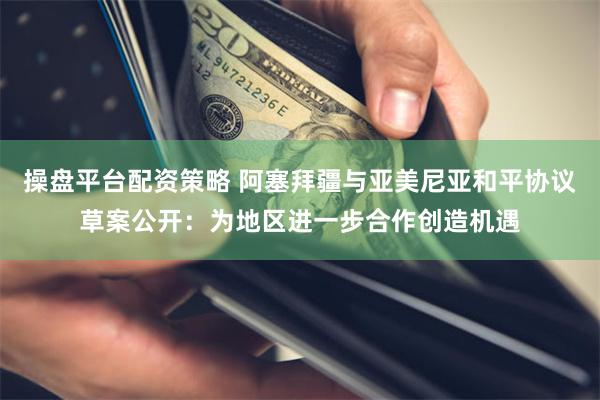 操盘平台配资策略 阿塞拜疆与亚美尼亚和平协议草案公开：为地区进一步合作创造机遇