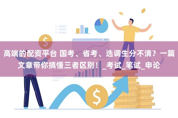 高端的配资平台 国考、省考、选调生分不清？一篇文章带你搞懂三者区别！_考试_笔试_申论