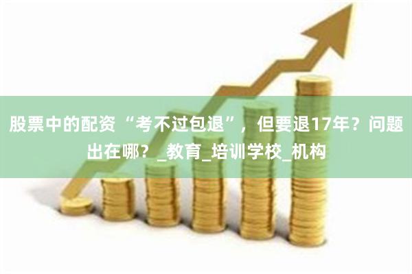 股票中的配资 “考不过包退”，但要退17年？问题出在哪？_教育_培训学校_机构