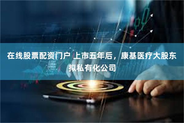 在线股票配资门户 上市五年后，康基医疗大股东拟私有化公司