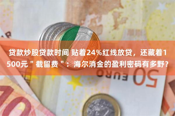 贷款炒股贷款时间 贴着24%红线放贷，还藏着1500元＂截留费＂：海尔消金的盈利密码有多野？