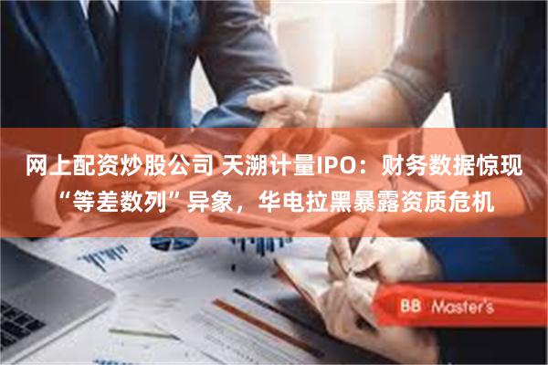 网上配资炒股公司 天溯计量IPO：财务数据惊现“等差数列”异象，华电拉黑暴露资质危机