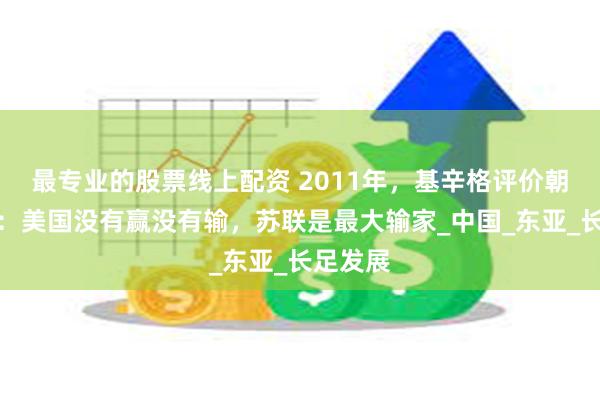 最专业的股票线上配资 2011年，基辛格评价朝鲜战争：美国没有赢没有输，苏联是最大输家_中国_东亚_长足发展