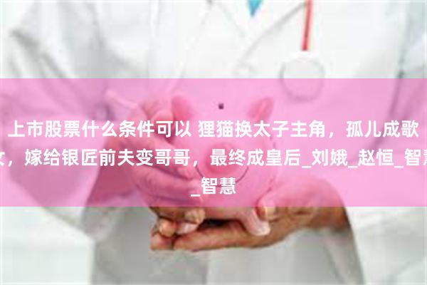 上市股票什么条件可以 狸猫换太子主角，孤儿成歌女，嫁给银匠前夫变哥哥，最终成皇后_刘娥_赵恒_智慧