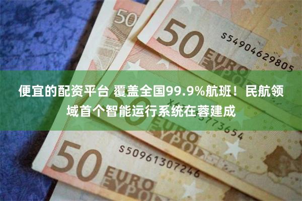 便宜的配资平台 覆盖全国99.9%航班！民航领域首个智能运行系统在蓉建成