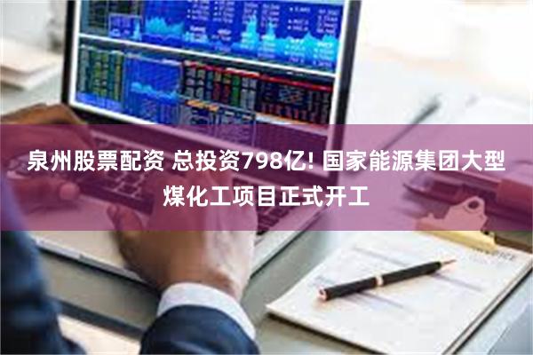 泉州股票配资 总投资798亿! 国家能源集团大型煤化工项目正式开工