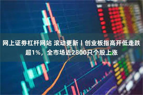 网上证劵杠杆网站 滚动更新丨创业板指高开低走跌超1%，全市场近2800只个股上涨