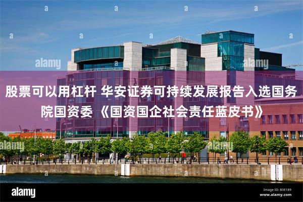 股票可以用杠杆 华安证券可持续发展报告入选国务院国资委 《国资国企社会责任蓝皮书》