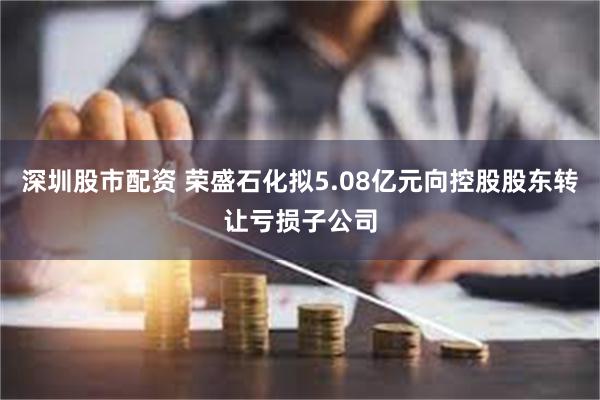 深圳股市配资 荣盛石化拟5.08亿元向控股股东转让亏损子公司
