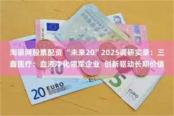 淘银网股票配资 “未来20”2025调研实录：三鑫医疗：血液净化领军企业  创新驱动长期价值